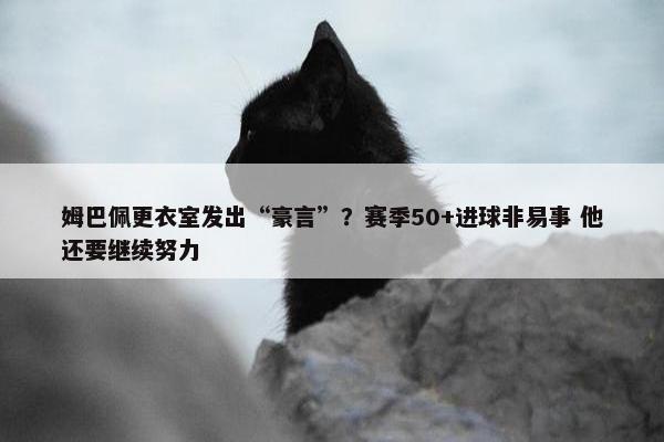 姆巴佩更衣室发出“豪言”？赛季50+进球非易事 他还要继续努力