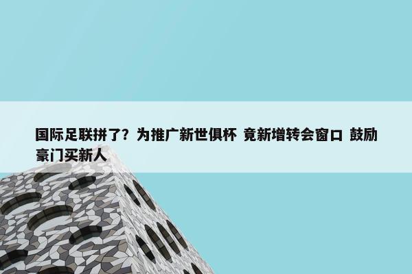 国际足联拼了？为推广新世俱杯 竟新增转会窗口 鼓励豪门买新人