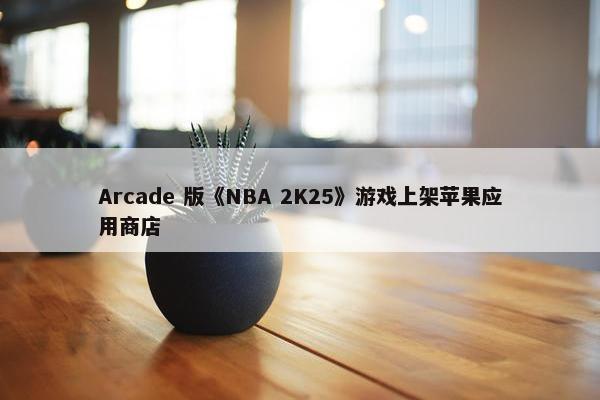 Arcade 版《NBA 2K25》游戏上架苹果应用商店