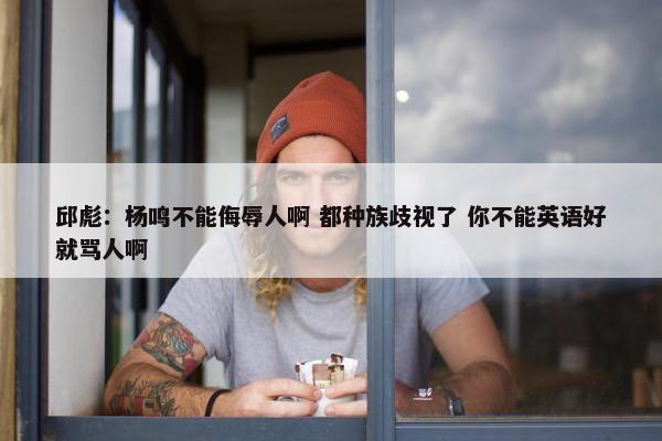 邱彪：杨鸣不能侮辱人啊 都种族歧视了 你不能英语好就骂人啊