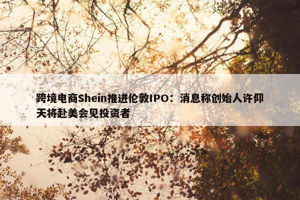 跨境电商Shein推进伦敦IPO：消息称创始人许仰天将赴美会见投资者