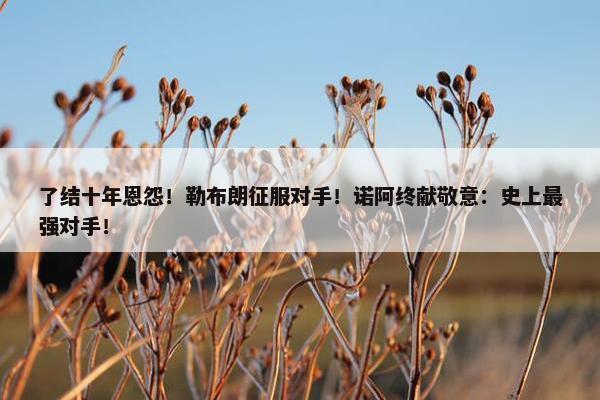 了结十年恩怨！勒布朗征服对手！诺阿终献敬意：史上最强对手！