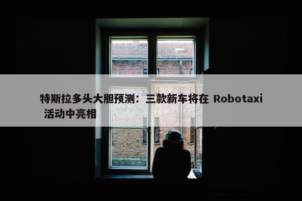 特斯拉多头大胆预测：三款新车将在 Robotaxi 活动中亮相