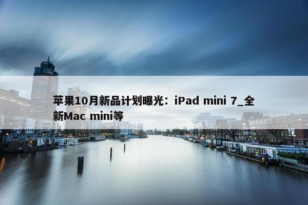 苹果10月新品计划曝光：iPad mini 7_全新Mac mini等