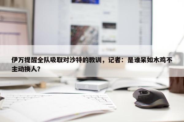 伊万提醒全队吸取对沙特的教训，记者：是谁呆如木鸡不主动换人？