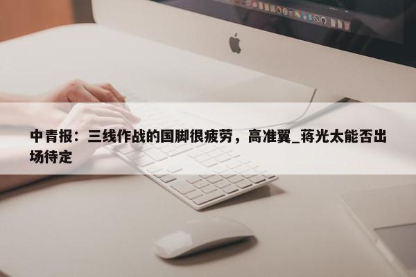 中青报：三线作战的国脚很疲劳，高准翼_蒋光太能否出场待定