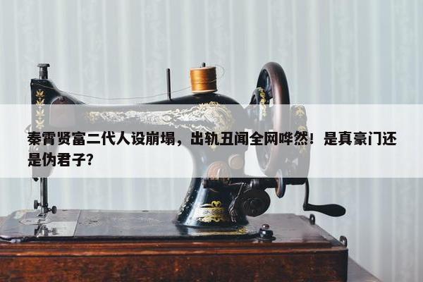 秦霄贤富二代人设崩塌，出轨丑闻全网哗然！是真豪门还是伪君子？