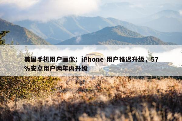 美国手机用户画像：iPhone 用户推迟升级，57%安卓用户两年内升级