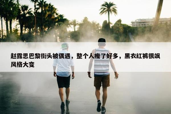 赵露思巴黎街头被偶遇，整个人瘦了好多，黑衣红裤很飒风格大变