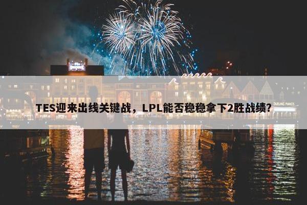 TES迎来出线关键战，LPL能否稳稳拿下2胜战绩？