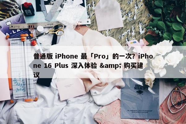 普通版 iPhone 最「Pro」的一次？iPhone 16 Plus 深入体验 & 购买建议