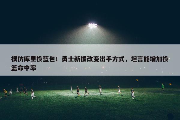 模仿库里投篮包！勇士新援改变出手方式，坦言能增加投篮命中率