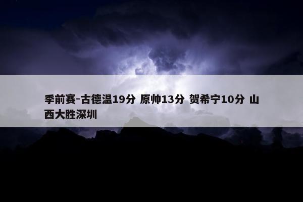 季前赛-古德温19分 原帅13分 贺希宁10分 山西大胜深圳