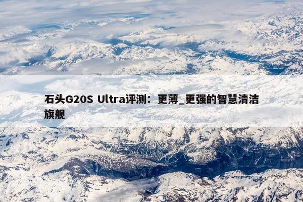 石头G20S Ultra评测：更薄_更强的智慧清洁旗舰