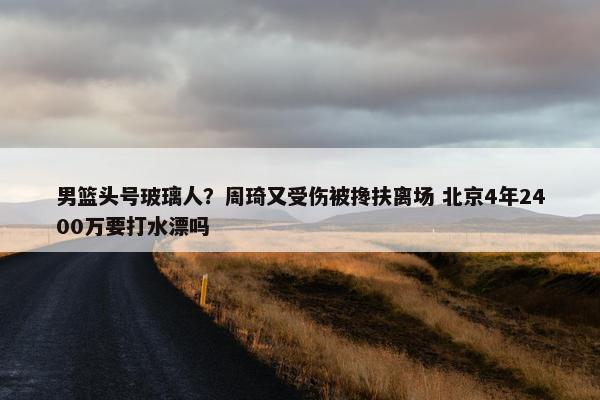 男篮头号玻璃人？周琦又受伤被搀扶离场 北京4年2400万要打水漂吗