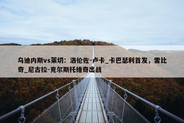 乌迪内斯vs莱切：洛伦佐-卢卡_卡巴瑟利首发，雷比奇_尼古拉-克尔斯托维奇出战