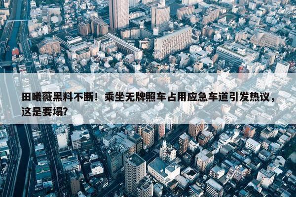 田曦薇黑料不断！乘坐无牌照车占用应急车道引发热议，这是要塌？