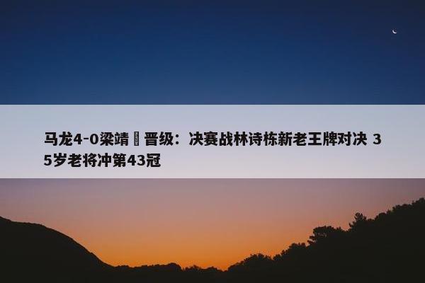 马龙4-0梁靖崑晋级：决赛战林诗栋新老王牌对决 35岁老将冲第43冠