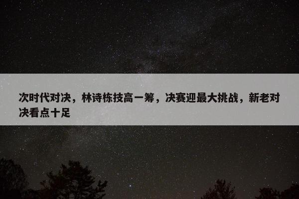 次时代对决，林诗栋技高一筹，决赛迎最大挑战，新老对决看点十足