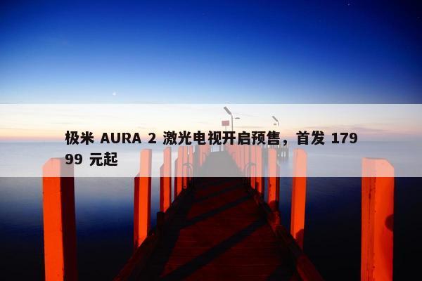 极米 AURA 2 激光电视开启预售，首发 17999 元起