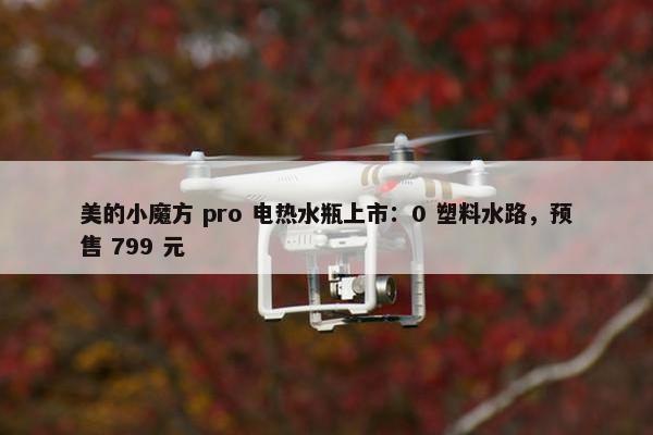 美的小魔方 pro 电热水瓶上市：0 塑料水路，预售 799 元