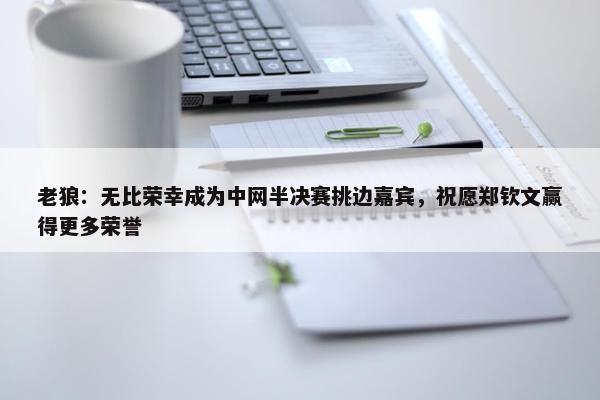 老狼：无比荣幸成为中网半决赛挑边嘉宾，祝愿郑钦文赢得更多荣誉