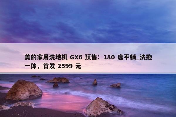 美的家用洗地机 GX6 预售：180 度平躺_洗拖一体，首发 2599 元