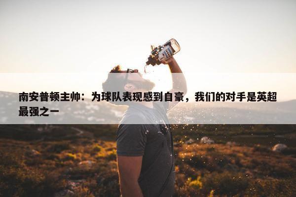 南安普顿主帅：为球队表现感到自豪，我们的对手是英超最强之一