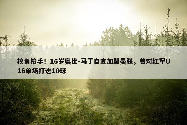 挖角枪手！16岁奥比-马丁自宣加盟曼联，曾对红军U16单场打进10球