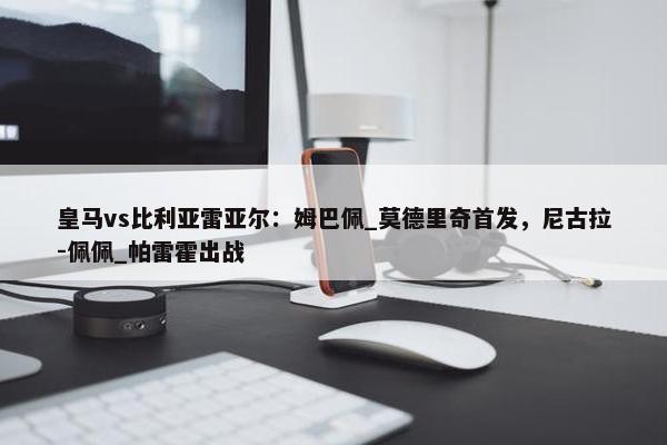 皇马vs比利亚雷亚尔：姆巴佩_莫德里奇首发，尼古拉-佩佩_帕雷霍出战