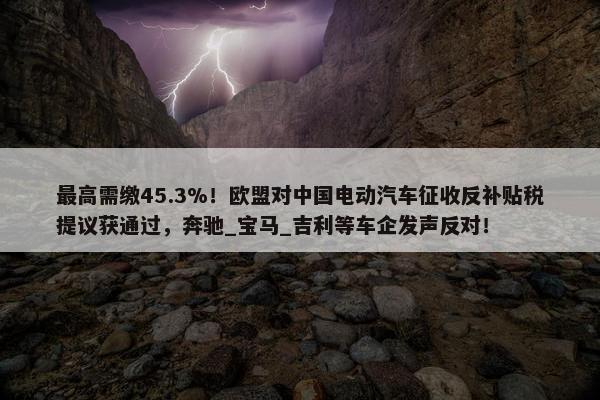 最高需缴45.3%！欧盟对中国电动汽车征收反补贴税提议获通过，奔驰_宝马_吉利等车企发声反对！