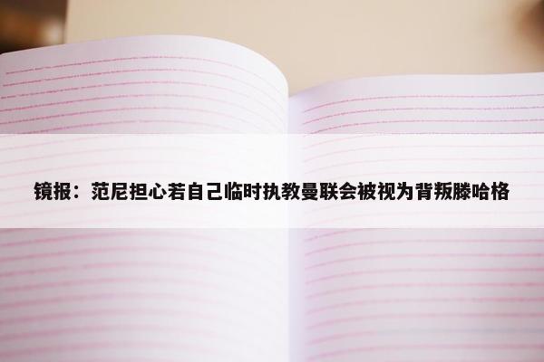 镜报：范尼担心若自己临时执教曼联会被视为背叛滕哈格