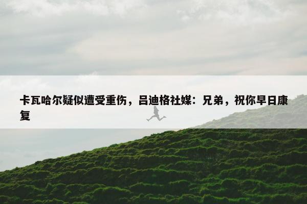 卡瓦哈尔疑似遭受重伤，吕迪格社媒：兄弟，祝你早日康复