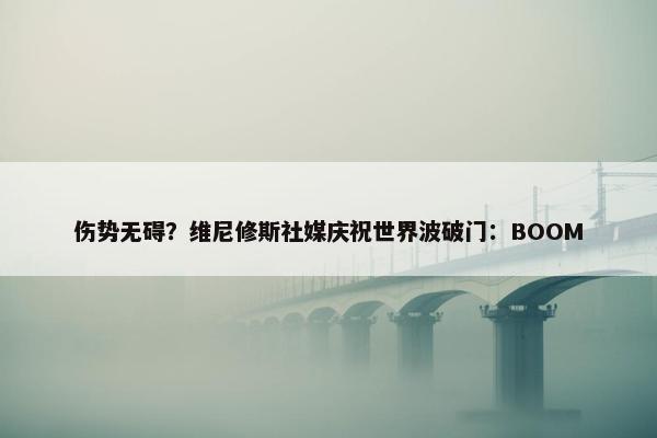 伤势无碍？维尼修斯社媒庆祝世界波破门：BOOM