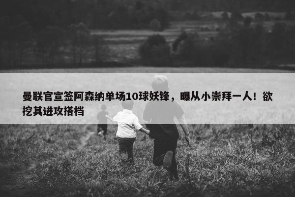 曼联官宣签阿森纳单场10球妖锋，曝从小崇拜一人！欲挖其进攻搭档