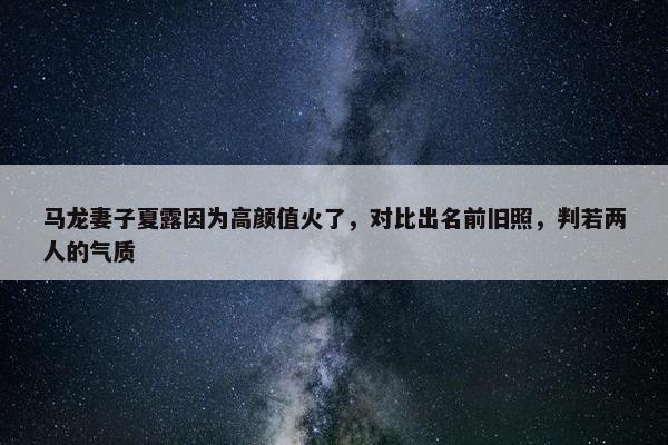 马龙妻子夏露因为高颜值火了，对比出名前旧照，判若两人的气质