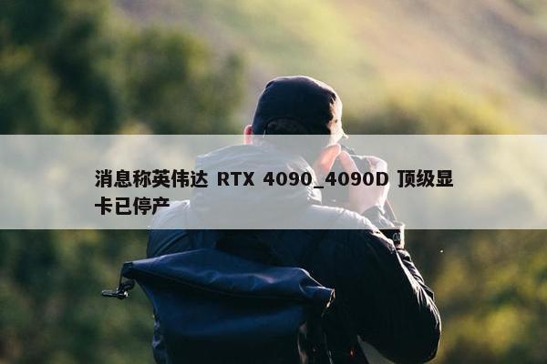 消息称英伟达 RTX 4090_4090D 顶级显卡已停产