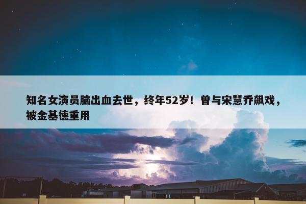 知名女演员脑出血去世，终年52岁！曾与宋慧乔飙戏，被金基德重用