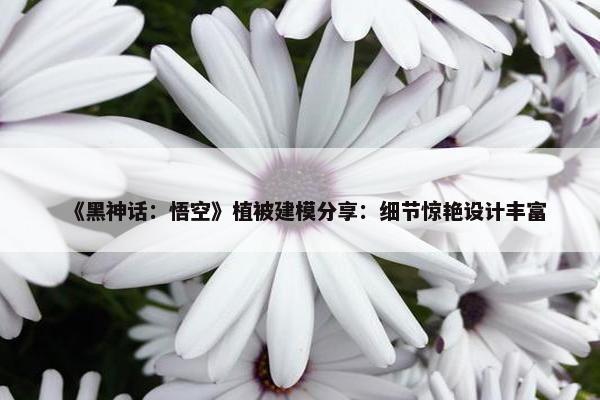 《黑神话：悟空》植被建模分享：细节惊艳设计丰富