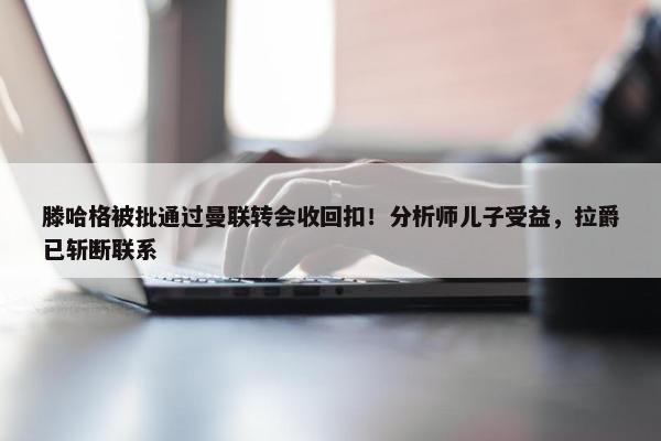 滕哈格被批通过曼联转会收回扣！分析师儿子受益，拉爵已斩断联系