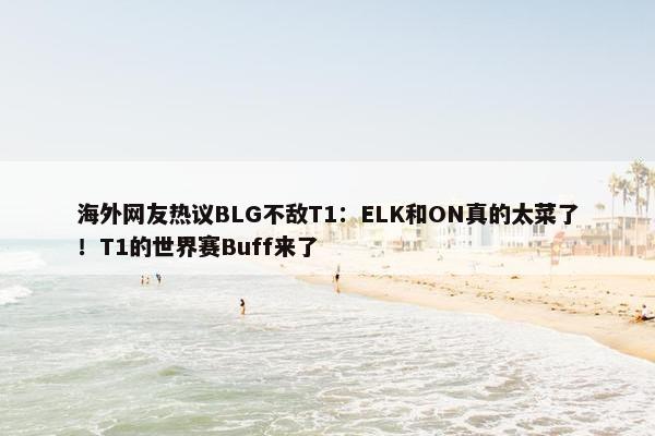 海外网友热议BLG不敌T1：ELK和ON真的太菜了！T1的世界赛Buff来了