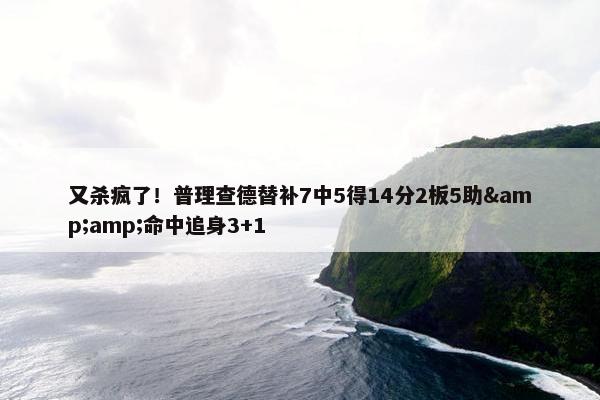 又杀疯了！普理查德替补7中5得14分2板5助&amp;命中追身3+1