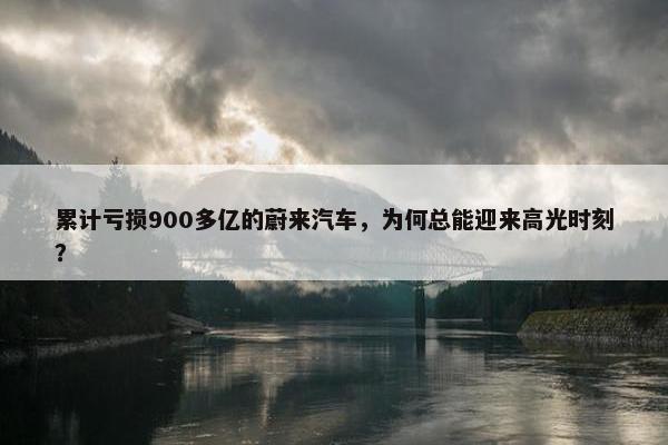 累计亏损900多亿的蔚来汽车，为何总能迎来高光时刻？