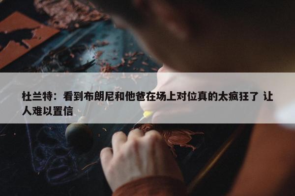 杜兰特：看到布朗尼和他爸在场上对位真的太疯狂了 让人难以置信