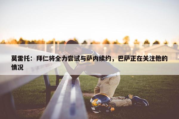 莫雷托：拜仁将全力尝试与萨内续约，巴萨正在关注他的情况