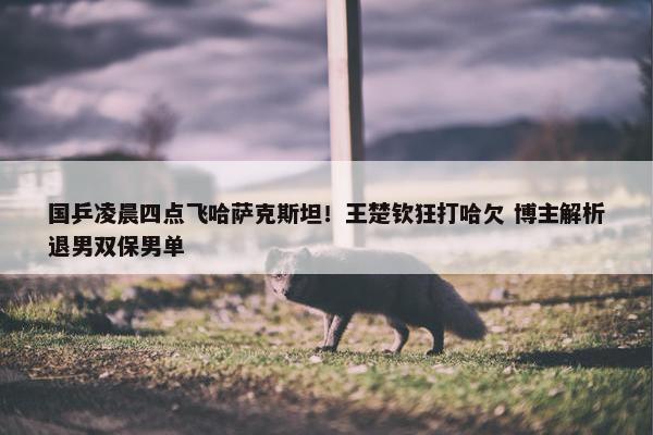 国乒凌晨四点飞哈萨克斯坦！王楚钦狂打哈欠 博主解析退男双保男单