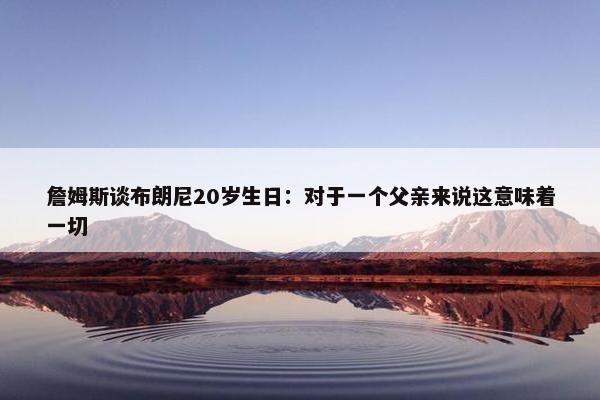 詹姆斯谈布朗尼20岁生日：对于一个父亲来说这意味着一切