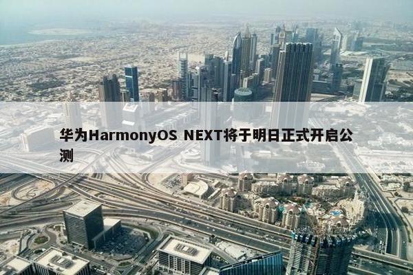 华为HarmonyOS NEXT将于明日正式开启公测