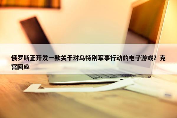 俄罗斯正开发一款关于对乌特别军事行动的电子游戏？克宫回应