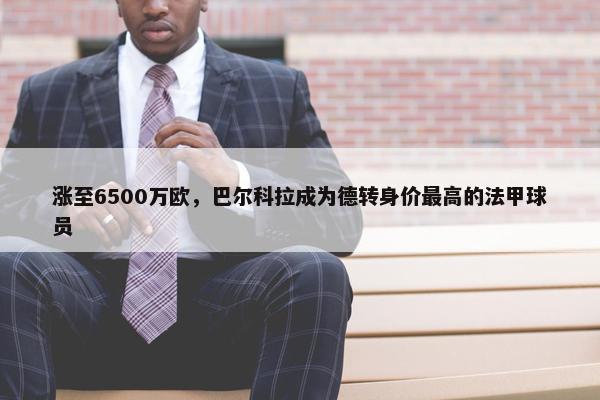 涨至6500万欧，巴尔科拉成为德转身价最高的法甲球员